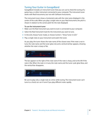 Tuning Your Guitar in GarageBand
  GarageBand includes an instrument tuner that you can use to check the tuning of a
  guitar, bass, or other instrument connected to your computer. The instrument tuner
  works with Real Instruments, but not with Software Instruments.

  The instrument tuner shows a horizontal scale with the note name displayed in the
  center of the scale. When you play a single note on your Real Instrument, the pitch is
  shown in relation to the correct pitch for the note displayed.

  To use the instrument tuner:
1 Make sure the Real Instrument you want to tune is connected to your computer.
2 Select the Real Instrument track for the instrument you want to tune.
3 In the LCD, choose Tuner mode, or choose Control > “Show Tuner in LCD.”
4 Play a single note on your instrument and watch the tuner.

  As you play, the tuner shows the note name of the closest note. If the note is not in
  tune, the note name and the tuner glow red, and a vertical red bar appears, showing
  whether the note is sharp or flat.




  The bar appears to the right of the note name if the note is sharp, and to the left if the
  note is flat. When the note is in tune, the note name and the tuner scale glow blue, and
  the vertical bar disappears.




  Be sure to play only a single note at a time while tuning. The instrument tuner can’t
  tune to a chord, nor can it tune if you play different notes rapidly.




  Chapter 5 Tutorial 3: Recording Vocals and Musical Instruments                               57
 