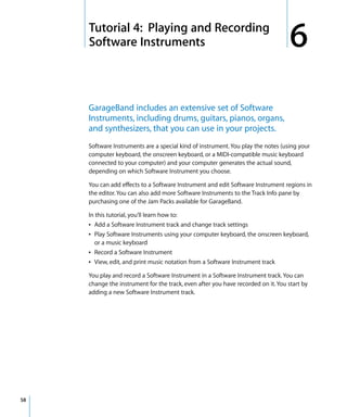 6   Tutorial 4: Playing and Recording
         Software Instruments                                                          6
         GarageBand includes an extensive set of Software
         Instruments, including drums, guitars, pianos, organs,
         and synthesizers, that you can use in your projects.
         Software Instruments are a special kind of instrument. You play the notes (using your
         computer keyboard, the onscreen keyboard, or a MIDI-compatible music keyboard
         connected to your computer) and your computer generates the actual sound,
         depending on which Software Instrument you choose.

         You can add effects to a Software Instrument and edit Software Instrument regions in
         the editor. You can also add more Software Instruments to the Track Info pane by
         purchasing one of the Jam Packs available for GarageBand.

         In this tutorial, you’ll learn how to:
         Â Add a Software Instrument track and change track settings
         Â Play Software Instruments using your computer keyboard, the onscreen keyboard,
            or a music keyboard
         Â Record a Software Instrument
         Â View, edit, and print music notation from a Software Instrument track

         You play and record a Software Instrument in a Software Instrument track. You can
         change the instrument for the track, even after you have recorded on it. You start by
         adding a new Software Instrument track.




58
 