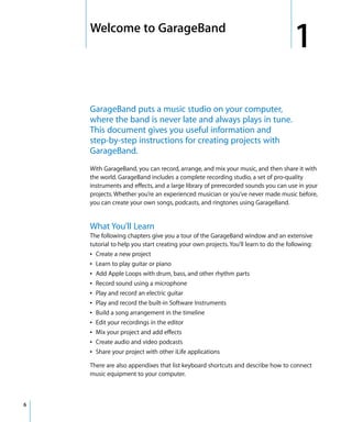 1   Welcome to GarageBand
                                                                                        1
        GarageBand puts a music studio on your computer,
        where the band is never late and always plays in tune.
        This document gives you useful information and
        step-by-step instructions for creating projects with
        GarageBand.
        With GarageBand, you can record, arrange, and mix your music, and then share it with
        the world. GarageBand includes a complete recording studio, a set of pro-quality
        instruments and effects, and a large library of prerecorded sounds you can use in your
        projects. Whether you’re an experienced musician or you’ve never made music before,
        you can create your own songs, podcasts, and ringtones using GarageBand.


        What You’ll Learn
        The following chapters give you a tour of the GarageBand window and an extensive
        tutorial to help you start creating your own projects. You’ll learn to do the following:
        Â Create a new project
        Â Learn to play guitar or piano
        Â Add Apple Loops with drum, bass, and other rhythm parts
        Â Record sound using a microphone
        Â Play and record an electric guitar
        Â Play and record the built-in Software Instruments
        Â Build a song arrangement in the timeline
        Â Edit your recordings in the editor
        Â Mix your project and add effects
        Â Create audio and video podcasts
        Â Share your project with other iLife applications

        There are also appendixes that list keyboard shortcuts and describe how to connect
        music equipment to your computer.



6
 