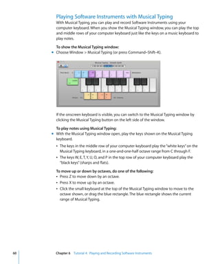 Playing Software Instruments with Musical Typing
       With Musical Typing, you can play and record Software Instruments using your
       computer keyboard. When you show the Musical Typing window, you can play the top
       and middle rows of your computer keyboard just like the keys on a music keyboard to
       play notes.

       To show the Musical Typing window:
     m Choose Window > Musical Typing (or press Command–Shift–K).




       If the onscreen keyboard is visible, you can switch to the Musical Typing window by
       clicking the Musical Typing button on the left side of the window.

       To play notes using Musical Typing:
     m With the Musical Typing window open, play the keys shown on the Musical Typing
       keyboard.
       Â The keys in the middle row of your computer keyboard play the “white keys” on the
         Musical Typing keyboard, in a one-and-one-half octave range from C through F.
       Â The keys W, E, T, Y, U, O, and P in the top row of your computer keyboard play the
         “black keys” (sharps and flats).

       To move up or down by octaves, do one of the following:
       Â Press Z to move down by an octave.
       Â Press X to move up by an octave.
       Â Click the small keyboard at the top of the Musical Typing window to move to the
         octave shown, or drag the blue rectangle. The blue rectangle shows the current
         range of Musical Typing.




60     Chapter 6 Tutorial 4: Playing and Recording Software Instruments
 
