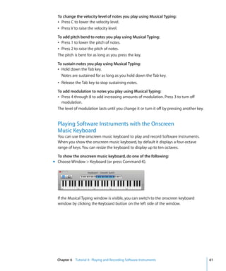 To change the velocity level of notes you play using Musical Typing:
  Â Press C to lower the velocity level.
  Â Press V to raise the velocity level.

  To add pitch bend to notes you play using Musical Typing:
  Â Press 1 to lower the pitch of notes.
  Â Press 2 to raise the pitch of notes.
  The pitch is bent for as long as you press the key.

  To sustain notes you play using Musical Typing:
  Â Hold down the Tab key.
    Notes are sustained for as long as you hold down the Tab key.
  Â Release the Tab key to stop sustaining notes.

  To add modulation to notes you play using Musical Typing:
  Â Press 4 through 8 to add increasing amounts of modulation. Press 3 to turn off
    modulation.
  The level of modulation lasts until you change it or turn it off by pressing another key.


  Playing Software Instruments with the Onscreen
  Music Keyboard
  You can use the onscreen music keyboard to play and record Software Instruments.
  When you show the onscreen music keyboard, by default it displays a four-octave
  range of keys. You can resize the keyboard to display up to ten octaves.

  To show the onscreen music keyboard, do one of the following:
m Choose Window > Keyboard (or press Command-K).




  If the Musical Typing window is visible, you can switch to the onscreen keyboard
  window by clicking the Keyboard button on the left side of the window.




  Chapter 6 Tutorial 4: Playing and Recording Software Instruments                            61
 
