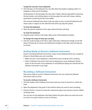 To play the onscreen music keyboard:
     m Click the keys on the keyboard. You can click when the project is playing, when it is
       stopped, or when you’re recording.
       Clicking lower on the key plays the note with a higher velocity (equivalent to pressing
       the key harder), and clicking higher on the key plays the note with a lower velocity
       (equivalent to pressing the key more softly).
       The onscreen keyboard also shows notes you play on your connected keyboard, and
       shows notes in regions on the selected track when you play the project.

       To move the keyboard:
     m Place the pointer anywhere in the space above the keys and drag.

       To resize the keyboard:
     m Drag the resize control in the lower-right corner of the keyboard window.

       To change the range of notes you can play:
     m Click the small triangle to the left or right of the keys. Clicking the triangle on the left
       lowers the keys by an octave, and clicking the triangle on the right raises the keys by
       an octave.


       Getting Ready to Record a Software Instrument
       If you’re recording Software Instruments using a music keyboard, there are a couple of
       things to check before you start recording:
       Â Make sure your music keyboard is connected to your computer and is working.
       Â Select a Software Instrument track and try playing your music keyboard, clicking
          notes on the onscreen music keyboard, or using Musical Typing. You should hear the
          Software Instrument as you play.


       Recording a Software Instrument
       Now you’re ready to record a Software Instrument. You can record one Software
       Instrument track at a time.

       To record a Software Instrument:
     1 Click the header of the Software Instrument track you want to record in to select the
       track.
     2 Move the playhead to the point in the timeline where you want to start recording.
     3 Choose Control > Count In to have the metronome play a one-measure count-in before
       recording starts.
       You can also set the playhead a few beats before the point where you want the music
       to come in to make it easier to start on the beat.



62     Chapter 6 Tutorial 4: Playing and Recording Software Instruments
 