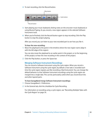 4 To start recording, click the Record button.

                                Play button



                                                        Cycle button



        Record button


5 Start playing your music keyboard, clicking notes on the onscreen music keyboard, or
  using Musical Typing. As you record, a new region appears in the selected Software
  Instrument track.
6 When you’re finished, click the Record button again to stop recording. Click the Play
  button to stop the project playing.

   After you record, you can listen to your new recorded part to see how you like it.

  To hear the new recording:
1 Move the playhead to the point in the timeline where the new region starts (align it
  with the left edge of the region).
   You can also move the playhead to an earlier point in the project, or to the beginning
   of the project, to hear the new recording in the context of the project.
2 Click the Play button, or press the Space bar.

   Merging Software Instrument Recordings
   You can record a Software Instrument using the cycle region. When you record a
   Software Instrument using the cycle region, by default a new take is recorded each
   time the cycle region repeats, just like recording a Real Instrument. You can change the
   default behavior so that Software Instrument recordings using the cycle region are
   merged into a single take. This can be particularly useful when you record drum kits
   and other layered parts.

  To have GarageBand merge Software Instrument recordings:
1 Choose GarageBand > Preferences.
2 In the General tab, click the checkbox for Cycle Recording.

   For information on recording using a cycle region, see “Recording Multiple Takes with
   the Cycle Region” on page 54.




  Chapter 6 Tutorial 4: Playing and Recording Software Instruments                            63
 