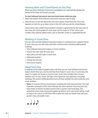 Viewing Note and Chord Names As You Play
       When you play a Software Instrument, GarageBand can automatically display the
       names of the notes and chords you play.

       To view Software Instrument note and chord names while you play:
     1 Select the header of the Software Instrument track you want to play.
     2 Click the icon on the left side of the LCD, then choose Chord from the menu that
       appears (or click the up or down arrow in the LCD until you see the chord display).

       Chord names (also called “chord symbols”) include a capital letter for the root note of
       the chord, the chord quality (in most cases “ma” for major or “m” for minor), and
       numbers that indicate added notes, such as sevenths, ninths, or suspended fourths.


       Working in Score View
       You can view and edit Software Instrument regions in standard music notation format.
       In score view, you can edit notes and other musical events, including adding pedal
       markings.
       Â View Software Instrument regions as music notation
       Â Choose the note value for score view
       Â Add, select, and edit notes in score view
       Â Add pedal symbols
       Â Change the clef sign
       Â Print music notation

       About Score View
       In addition to the editor’s graphic piano roll view, you can view Software Instrument
       regions (both those you record and those from loops) in score view. In score view, the
       notes in a region are shown as musical notes. Score view includes other musical
       symbols such as rests, staves, clef signs, time signatures, key signatures, and pedal
       markings. This section briefly describes some of these symbols, for users unfamiliar with
       music notation.
       Â Notes: A musical note has several parts, including the note head and stem. The note
          head (the round part of the note) indicates the note’s duration (how long the note
          lasts). Notes of shorter duration (shorter than a quarter note) have flags, and
          sometimes these notes are joined together by beams. Each note shown below is half
          as long as the note to its left (from left to right, the notes are whole note, half note,
          quarter note, and eighth note).




64     Chapter 6 Tutorial 4: Playing and Recording Software Instruments
 