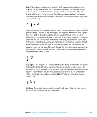 Â Rests: When you’re reading music notation while playing, it is just as important
  to know the space between notes as the notes themselves. The silences between
  notes are shown by rests. Rests, like notes, have different symbols for different
  lengths of time, and shorter rests use flags. Each rest shown below is half as long
  as the rest to its left (from left to right, the rests are half rest, quarter rest, eighth rest,
  and sixteenth rest).




Â Staves: The set of five horizontal lines on which the notes appear is called a staff (the
  plural is staves). The lines of the staff let you see the pitch of the notes from high to
  low, like a grid. By default, GarageBand shows you two staves, similar to piano
  notation. This format shows a range of over four octaves, with middle C in the center
  (between the two staves). Most instruments and voices, except for the lowest bass
  instruments, fall in this range. You can change score view to show only a single staff.
Â Clefs: The symbol at the left edge of each staff is called a clef. Clefs indicate the
  range of notes that the lines of the staff display. The staves in score view use the two
  most common clefs, the treble and bass clef. You can change score view to show a
  single clef, either treble or bass.




Â Key signs: If the project is in a key other than C, the sharps or flats in the key appear
  between the clef and the time signature. Sharps are raised a semitone above the
  natural note (so, for instance, C#–“C sharp”–is a semitone higher than C), and flats are
  lowered a semitone (so Bb–”B flat”–is a semitone lower than B). The symbols for
  sharps and flats are shown below, followed by the “natural” symbol that cancels a
  sharp or flat.




Â Bar lines: The vertical lines extending through both staves show the beginning of
  each measure (measures are also called bars).




Chapter 6 Tutorial 4: Playing and Recording Software Instruments                                     65
 