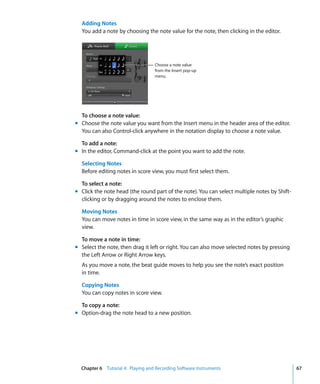 Adding Notes
  You add a note by choosing the note value for the note, then clicking in the editor.




                                   Choose a note value
                                   from the Insert pop-up
                                   menu.




  To choose a note value:
m Choose the note value you want from the Insert menu in the header area of the editor.
  You can also Control-click anywhere in the notation display to choose a note value.

  To add a note:
m In the editor, Command-click at the point you want to add the note.

  Selecting Notes
  Before editing notes in score view, you must first select them.

  To select a note:
m Click the note head (the round part of the note). You can select multiple notes by Shift-
  clicking or by dragging around the notes to enclose them.

  Moving Notes
  You can move notes in time in score view, in the same way as in the editor’s graphic
  view.

  To move a note in time:
m Select the note, then drag it left or right. You can also move selected notes by pressing
  the Left Arrow or Right Arrow keys.
  As you move a note, the beat guide moves to help you see the note’s exact position
  in time.

  Copying Notes
  You can copy notes in score view.

  To copy a note:
m Option-drag the note head to a new position.




  Chapter 6 Tutorial 4: Playing and Recording Software Instruments                            67
 