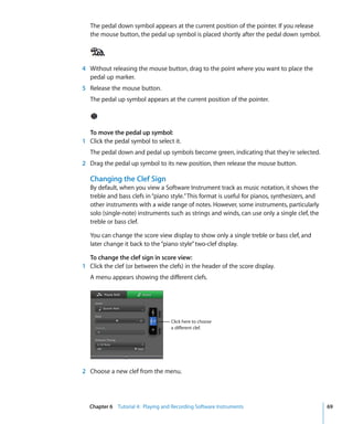 The pedal down symbol appears at the current position of the pointer. If you release
   the mouse button, the pedal up symbol is placed shortly after the pedal down symbol.




4 Without releasing the mouse button, drag to the point where you want to place the
  pedal up marker.
5 Release the mouse button.
   The pedal up symbol appears at the current position of the pointer.




  To move the pedal up symbol:
1 Click the pedal symbol to select it.
   The pedal down and pedal up symbols become green, indicating that they’re selected.
2 Drag the pedal up symbol to its new position, then release the mouse button.

   Changing the Clef Sign
   By default, when you view a Software Instrument track as music notation, it shows the
   treble and bass clefs in “piano style.” This format is useful for pianos, synthesizers, and
   other instruments with a wide range of notes. However, some instruments, particularly
   solo (single-note) instruments such as strings and winds, can use only a single clef, the
   treble or bass clef.

   You can change the score view display to show only a single treble or bass clef, and
   later change it back to the “piano style” two-clef display.

  To change the clef sign in score view:
1 Click the clef (or between the clefs) in the header of the score display.
   A menu appears showing the different clefs.




                                   Click here to choose
                                   a different clef.




2 Choose a new clef from the menu.




  Chapter 6 Tutorial 4: Playing and Recording Software Instruments                               69
 