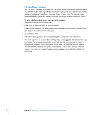 Printing Music Notation
        You can print a Software Instrument track as music notation. When you print a track as
        music notation, the track is printed in a standard layout, with the note values currently
        displayed and using the clef sign currently shown in score view. The printed music
        notation includes the project name as the title, the tempo, and the composer name.

       To print a Software Instrument track as music notation:
     1 Select the Software Instrument track.
     2 Click Score to show the track as music notation.
        Click the Grid button in the upper-right corner of the editor, and make sure the Score
        grid is set to show the correct note value.
     3 Choose File > Print.
     4 In the Print dialog, choose the correct settings for your printer, then click Print.
        The track is printed as music notation. The project name appears at the top of the page
        as the title. The tempo appears in the upper left, and the composer name (as set in
        GarageBand preferences) appears in the upper right. The measure number appears
        above the first bar of each row of the music (called a stave). If the printed notation
        requires more than one page, the page number appears centered at the bottom of
        each page.




70      Chapter 6 Tutorial 4: Playing and Recording Software Instruments
 