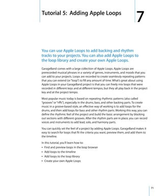 7   Tutorial 5: Adding Apple Loops
                                                                                   7
    You can use Apple Loops to add backing and rhythm
    tracks to your projects. You can also add Apple Loops to
    the loop library and create your own Apple Loops.
    GarageBand comes with a large collection of Apple Loops. Apple Loops are
    prerecorded musical phrases in a variety of genres, instruments, and moods that you
    can add to your projects. Loops are recorded to create seamlessly repeating patterns
    that you can extend (or “loop”) to fill any amount of time. What’s great about using
    Apple Loops in your GarageBand project is that you can freely mix loops that were
    recorded in different keys and at different tempos, but they all play back in the project
    key and at the project tempo.

    Most popular music today is based on repeating rhythmic patterns (also called
    “grooves” or “riffs”), especially in the drums, bass, and other backing parts. To create
    music in a groove-based style, an effective way of working is to add loops for the
    drums, and then add loops for bass and other rhythm parts. Working this way, you can
    define the rhythmic feel of the project and build the basic arrangement by blocking
    out sections with different grooves. After the rhythm parts are in place, you can record
    voices and instruments to add lead, solo, and harmony parts.

    You can quickly set the feel of a project by adding Apple Loops. GarageBand makes it
    easy to search for loops that fit the criteria you want, preview them, and add them to
    the timeline.

    In this tutorial, you’ll learn how to:
    Â Find and preview loops in the loop browser
    Â Add loops to the timeline
    Â Add loops to the loop library
    Â Create your own Apple Loops




                                                                                                71
 