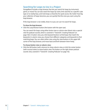 Searching for Loops to Use in a Project
       GarageBand includes a loop browser that lets you search for loops by instrument,
       genre, or mood. You can also search for loops by name, limit searches to a specific scale
       type or to nearby keys, and mark loops as favorites for quick access. No matter how big
       your collection of loops becomes, you can quickly find the ones you want using the
       loop browser.

       If the loop browser is not visible, show it so you can use it to search for loops.

       To show the loop browser:
     m Click the Loop Browser button (the button with the open eye).
       You can search for loops using either button view or column view (there’s also a special
       view for podcast sounds, which is covered in “Tutorial 8: Creating Podcasts” on
       page 102). In button view, you click keyword buttons to find loops that match the
       keywords. In column view, you choose from different categories and keywords to find
       matching loops. You can select either view using the view buttons in the upper-left
       corner of the loop browser, and move back and forth between them freely.

       To choose button view or column view:
     m Click the left button (with columns) to show column view, or click the center button
       (with musical notes) to show button view. The button on the right shows podcast
       sounds view, covered in “Tutorial 8: Creating Podcasts” on page 102.




72     Chapter 7 Tutorial 5: Adding Apple Loops
 