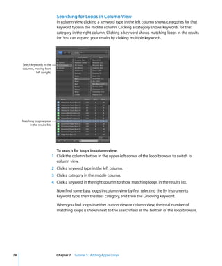 Searching for Loops in Column View
                                    In column view, clicking a keyword type in the left column shows categories for that
                                    keyword type in the middle column. Clicking a category shows keywords for that
                                    category in the right column. Clicking a keyword shows matching loops in the results
                                    list. You can expand your results by clicking multiple keywords.




     Select keywords in the
     columns, moving from
               left to right.




     Matching loops appear
          in the results list.




                                   To search for loops in column view:
                                 1 Click the column button in the upper-left corner of the loop browser to switch to
                                   column view.
                                 2 Click a keyword type in the left column.
                                 3 Click a category in the middle column.
                                 4 Click a keyword in the right column to show matching loops in the results list.

                                    Now find some bass loops in column view by first selecting the By Instruments
                                    keyword type, then the Bass category, and then the Grooving keyword.

                                    When you find loops in either button view or column view, the total number of
                                    matching loops is shown next to the search field at the bottom of the loop browser.




74                                 Chapter 7 Tutorial 5: Adding Apple Loops
 