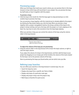 Previewing Loops
  When you find loops that match your search criteria, you can preview them in the loop
  browser to hear which loop will sound best in your project. You can preview the loop
  by itself (solo), or hear it together with the project.

  To preview a loop:
m Click the loop in the results list. Click the loop again to stop previewing it, or click
  another loop to preview that loop.
  You can preview a loop together with the material you’ve already added to the project
  by clicking the Play button before you click the loop. When you preview a loop
  together with a project, GarageBand matches the tempo and key of the loop to the
  project’s tempo and key, and syncs the loop with the project so it starts playing on the
  beat. You may have to wait a few seconds to hear the loop begin playing.

  When you preview a loop, you can control the volume of the loop using the volume
  slider in the loop browser.




                   Drag the volume slider to
                   adjust the volume of the loop.


  To adjust the volume of the loop you are previewing:
m Drag the volume slider in the loop browser left to lower the loop’s volume, or right to
  raise the loop’s volume.
  If you adjust the volume of a loop in the loop browser, and then add the loop to your
  project by dragging it to an empty part of the timeline, the volume of the track created
  for the loop is set to the preview volume of the loop.
  Now try previewing the loops you found earlier, and see which ones you like.


  Refining Loop Searches
  You can refine your searches in the loop browser in several ways. You can:
  Â Search for loops by name
  Â Display only loops from a specific Jam Pack or folder
  Â Display only loops of a particular scale type
  Â Display only loops in keys near the project’s key
  Â Mark loops as favorites for quick access




  Chapter 7 Tutorial 5: Adding Apple Loops                                                   75
 