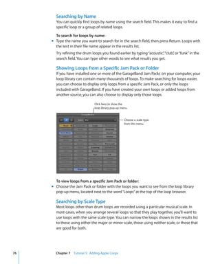 Searching by Name
       You can quickly find loops by name using the search field. This makes it easy to find a
       specific loop or a group of related loops.

       To search for loops by name:
     m Type the name you want to search for in the search field, then press Return. Loops with
       the text in their file name appear in the results list.
       Try refining the drum loops you found earlier by typing “acoustic” “club” or “funk” in the
                                                                        ,      ,
       search field. You can type other words to see what results you get.

       Showing Loops from a Specific Jam Pack or Folder
       If you have installed one or more of the GarageBand Jam Packs on your computer, your
       loop library can contain many thousands of loops. To make searching for loops easier,
       you can choose to display only loops from a specific Jam Pack, or only the loops
       included with GarageBand. If you have created your own loops or added loops from
       another source, you can also choose to display only those loops.

                               Click here to show the
                               loop library pop-up menu.


                                                     Choose a scale type
                                                     from this menu.




       To view loops from a specific Jam Pack or folder:
     m Choose the Jam Pack or folder with the loops you want to see from the loop library
       pop-up menu, located next to the word “Loops” at the top of the loop browser.

       Searching by Scale Type
       Most loops other than drum loops are recorded using a particular musical scale. In
       most cases, when you arrange several loops so that they play together, you’ll want to
       use loops with the same scale type. You can narrow the loops shown in the results list
       to those using either the major or minor scale, those using neither scale, or those that
       are good for both.




76     Chapter 7 Tutorial 5: Adding Apple Loops
 