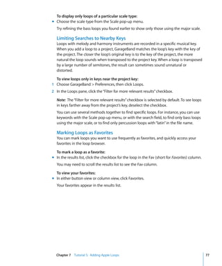 To display only loops of a particular scale type:
m Choose the scale type from the Scale pop-up menu.
   Try refining the bass loops you found earlier to show only those using the major scale.

   Limiting Searches to Nearby Keys
   Loops with melody and harmony instruments are recorded in a specific musical key.
   When you add a loop to a project, GarageBand matches the loop’s key with the key of
   the project. The closer the loop’s original key is to the key of the project, the more
   natural the loop sounds when transposed to the project key. When a loop is transposed
   by a large number of semitones, the result can sometimes sound unnatural or
   distorted.

  To view loops only in keys near the project key:
1 Choose GarageBand > Preferences, then click Loops.
2 In the Loops pane, click the “Filter for more relevant results” checkbox.

   Note: The “Filter for more relevant results” checkbox is selected by default. To see loops
   in keys farther away from the project’s key, deselect the checkbox.
   You can use several methods together to find specific loops. For instance, you can use
   keywords with the Scale pop-up menu, or with the search field, to find only bass loops
   using the major scale, or to find only percussion loops with “latin” in the file name.

   Marking Loops as Favorites
   You can mark loops you want to use frequently as favorites, and quickly access your
   favorites in the loop browser.

  To mark a loop as a favorite:
m In the results list, click the checkbox for the loop in the Fav (short for Favorites) column.
   You may need to scroll the results list to see the Fav column.

  To view your favorites:
m In either button view or column view, click Favorites.
   Your favorites appear in the results list.




  Chapter 7 Tutorial 5: Adding Apple Loops                                                        77
 
