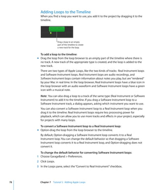 Adding Loops to the Timeline
       When you find a loop you want to use, you add it to the project by dragging it to the
       timeline.




                      Drag a loop to an empty
                      part of the timeline to create
                      a new track for the loop.


       To add a loop to the timeline:
     m Drag the loop from the loop browser to an empty part of the timeline where there is
       no track. A new track of the appropriate type is created, and the loop is added to the
       new track.
       There are two types of Apple Loops, like the two kinds of tracks: Real Instrument loops
       and Software Instrument loops. Real Instrument loops are audio recordings, and
       Software Instrument loops contain information about notes you play, but are “rendered”
       by your Mac in real time. In the loop browser, Real Instrument loops have a blue icon in
       the loop browser with an audio waveform and Software Instrument loops have a green
       icon with a musical note.

       Note: You can also drag a loop to a track of the same type (Real Instrument or Software
       Instrument) to add it to the timeline. If you drag a Software Instrument loop to a
       Software Instrument track, a dialog appears, asking which instrument you want to use.
       You can also convert a Software Instrument loop to a Real Instrument loop when you
       drag it to the timeline. Real Instrument loops require less processing power for
       playback, which can allow you to use more tracks and effects in your project, especially
       for projects with many loops.

       To convert a Software Instrument loop to a Real Instrument loop:
     m Option-drag the loop from the loop browser to the timeline.
       By default, Option-dragging a Software Instrument loop converts it to a Real
       Instrument loop. You can change the default behavior so that dragging a Software
       Instrument loop converts it to a Real Instrument loop, and Option-dragging does not
       convert it.

       To change the default behavior for converting Software Instrument loops:
     1 Choose GarageBand > Preferences.
     2 Click Loops.
     3 In the Loops pane, select the “Convert to Real Instrument” checkbox.




78     Chapter 7 Tutorial 5: Adding Apple Loops
 