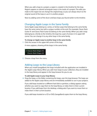 When you add a loop to a project, a region is created in the timeline for the loop.
  Regions appear as colored rectangular areas in the tracks of a project. The edits you
  make to the region do not change the original loop, so you can always return to the
  original sound of the loop or use it in another project.

  Now try adding some of the drum and bass loops you found earlier to the timeline.


  Changing Apple Loops in the Same Family
  Some Apple Loops belong to a series, or family. Loops that belong to the same family
  have the same name, but with a unique number at the end. (For example, Classic Rock
  Guitar 01 and Classic Rock Guitar 02 belong to the same family.) When you add a loop
  belonging to a family to the timeline, the loop has a pair of arrows in its upper-left
  corner. You can change it to any other loop in the same family.

  To change an Apple Loop to another loop in the same family:
1 Click the arrows in the upper-left corner of the loop.
  A menu appears, showing all the loops in the same family.




2 Choose a loop from the menu.


  Adding Loops to the Loop Library
  When you install GarageBand, the loops included with the application are installed in
  the Apple Loops library. When you add more loops to your collection, they are installed
  in the loop library and appear in the loop browser for you to use.

  To add Apple Loops to your loop library:
m Drag the loops, or the folder containing the loops, over the loop browser. The loops are
  added to the Apple Loops library and are immediately available to use in your projects.
  If you add loops located on a different hard disk or partition, a dialog appears asking
  whether you want to copy them to the loop library, or index them in their current
  location. If you add loops from the desktop, a dialog asks if you want to move them or
  index them in their current location.

  If you add loops located on a CD or DVD, GarageBand copies them to the loop library.




  Chapter 7 Tutorial 5: Adding Apple Loops                                                   79
 