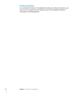 Finding Out More
    For up-to-date information on GarageBand, including news about new features, user
    tips, and a list of supported music equipment, go to the GarageBand website at
    www.apple.com/ilife/garageband.




8   Chapter 1 Welcome to GarageBand
 