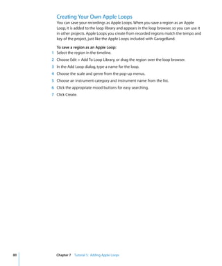 Creating Your Own Apple Loops
       You can save your recordings as Apple Loops. When you save a region as an Apple
       Loop, it is added to the loop library and appears in the loop browser, so you can use it
       in other projects. Apple Loops you create from recorded regions match the tempo and
       key of the project, just like the Apple Loops included with GarageBand.

       To save a region as an Apple Loop:
     1 Select the region in the timeline.
     2 Choose Edit > Add To Loop Library, or drag the region over the loop browser.
     3 In the Add Loop dialog, type a name for the loop.
     4 Choose the scale and genre from the pop-up menus.
     5 Choose an instrument category and instrument name from the list.
     6 Click the appropriate mood buttons for easy searching.
     7 Click Create.




80     Chapter 7 Tutorial 5: Adding Apple Loops
 