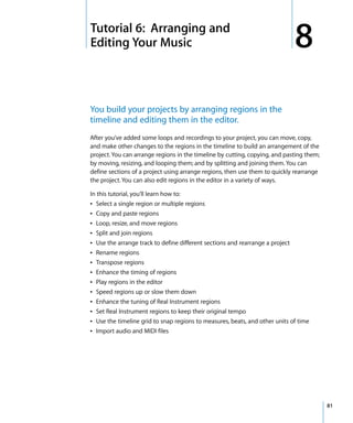 8   Tutorial 6: Arranging and
    Editing Your Music                                                             8
    You build your projects by arranging regions in the
    timeline and editing them in the editor.
    After you’ve added some loops and recordings to your project, you can move, copy,
    and make other changes to the regions in the timeline to build an arrangement of the
    project. You can arrange regions in the timeline by cutting, copying, and pasting them;
    by moving, resizing, and looping them; and by splitting and joining them. You can
    define sections of a project using arrange regions, then use them to quickly rearrange
    the project. You can also edit regions in the editor in a variety of ways.

    In this tutorial, you’ll learn how to:
    Â Select a single region or multiple regions
    Â   Copy and paste regions
    Â   Loop, resize, and move regions
    Â   Split and join regions
    Â   Use the arrange track to define different sections and rearrange a project
    Â   Rename regions
    Â   Transpose regions
    Â   Enhance the timing of regions
    Â   Play regions in the editor
    Â   Speed regions up or slow them down
    Â   Enhance the tuning of Real Instrument regions
    Â   Set Real Instrument regions to keep their original tempo
    Â   Use the timeline grid to snap regions to measures, beats, and other units of time
    Â   Import audio and MIDI files




                                                                                              81
 