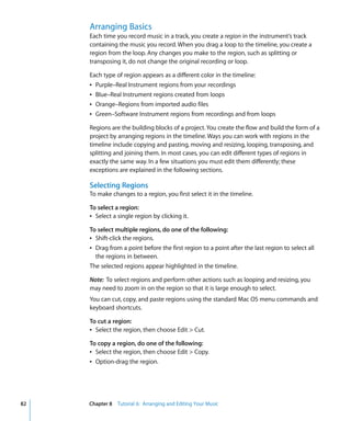 Arranging Basics
     Each time you record music in a track, you create a region in the instrument’s track
     containing the music you record. When you drag a loop to the timeline, you create a
     region from the loop. Any changes you make to the region, such as splitting or
     transposing it, do not change the original recording or loop.

     Each type of region appears as a different color in the timeline:
     Â Purple–Real Instrument regions from your recordings
     Â Blue–Real Instrument regions created from loops
     Â Orange–Regions from imported audio files
     Â Green–Software Instrument regions from recordings and from loops

     Regions are the building blocks of a project. You create the flow and build the form of a
     project by arranging regions in the timeline. Ways you can work with regions in the
     timeline include copying and pasting, moving and resizing, looping, transposing, and
     splitting and joining them. In most cases, you can edit different types of regions in
     exactly the same way. In a few situations you must edit them differently; these
     exceptions are explained in the following sections.

     Selecting Regions
     To make changes to a region, you first select it in the timeline.

     To select a region:
     Â Select a single region by clicking it.

     To select multiple regions, do one of the following:
     Â Shift-click the regions.
     Â Drag from a point before the first region to a point after the last region to select all
       the regions in between.
     The selected regions appear highlighted in the timeline.

     Note: To select regions and perform other actions such as looping and resizing, you
     may need to zoom in on the region so that it is large enough to select.
     You can cut, copy, and paste regions using the standard Mac OS menu commands and
     keyboard shortcuts.

     To cut a region:
     Â Select the region, then choose Edit > Cut.

     To copy a region, do one of the following:
     Â Select the region, then choose Edit > Copy.
     Â Option-drag the region.




82   Chapter 8 Tutorial 6: Arranging and Editing Your Music
 