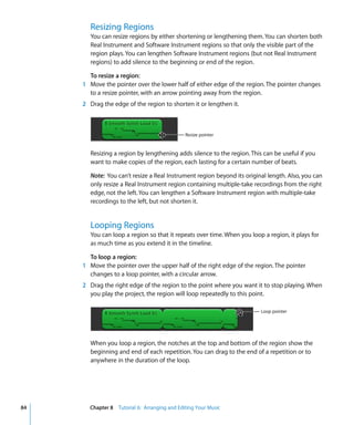 Resizing Regions
        You can resize regions by either shortening or lengthening them. You can shorten both
        Real Instrument and Software Instrument regions so that only the visible part of the
        region plays. You can lengthen Software Instrument regions (but not Real Instrument
        regions) to add silence to the beginning or end of the region.

       To resize a region:
     1 Move the pointer over the lower half of either edge of the region. The pointer changes
       to a resize pointer, with an arrow pointing away from the region.
     2 Drag the edge of the region to shorten it or lengthen it.



                                              Resize pointer


        Resizing a region by lengthening adds silence to the region. This can be useful if you
        want to make copies of the region, each lasting for a certain number of beats.

        Note: You can’t resize a Real Instrument region beyond its original length. Also, you can
        only resize a Real Instrument region containing multiple-take recordings from the right
        edge, not the left. You can lengthen a Software Instrument region with multiple-take
        recordings to the left, but not shorten it.


        Looping Regions
        You can loop a region so that it repeats over time. When you loop a region, it plays for
        as much time as you extend it in the timeline.

       To loop a region:
     1 Move the pointer over the upper half of the right edge of the region. The pointer
       changes to a loop pointer, with a circular arrow.
     2 Drag the right edge of the region to the point where you want it to stop playing. When
       you play the project, the region will loop repeatedly to this point.

                                                                         Loop pointer




        When you loop a region, the notches at the top and bottom of the region show the
        beginning and end of each repetition. You can drag to the end of a repetition or to
        anywhere in the duration of the loop.




84     Chapter 8 Tutorial 6: Arranging and Editing Your Music
 