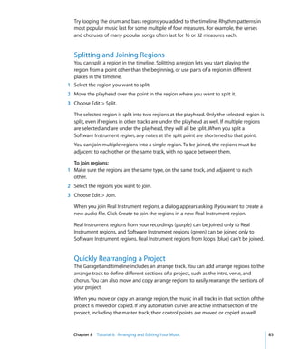 Try looping the drum and bass regions you added to the timeline. Rhythm patterns in
   most popular music last for some multiple of four measures. For example, the verses
   and choruses of many popular songs often last for 16 or 32 measures each.


   Splitting and Joining Regions
  You can split a region in the timeline. Splitting a region lets you start playing the
  region from a point other than the beginning, or use parts of a region in different
  places in the timeline.
1 Select the region you want to split.
2 Move the playhead over the point in the region where you want to split it.
3 Choose Edit > Split.

   The selected region is split into two regions at the playhead. Only the selected region is
   split, even if regions in other tracks are under the playhead as well. If multiple regions
   are selected and are under the playhead, they will all be split. When you split a
   Software Instrument region, any notes at the split point are shortened to that point.
   You can join multiple regions into a single region. To be joined, the regions must be
   adjacent to each other on the same track, with no space between them.

  To join regions:
1 Make sure the regions are the same type, on the same track, and adjacent to each
  other.
2 Select the regions you want to join.
3 Choose Edit > Join.

   When you join Real Instrument regions, a dialog appears asking if you want to create a
   new audio file. Click Create to join the regions in a new Real Instrument region.

   Real Instrument regions from your recordings (purple) can be joined only to Real
   Instrument regions, and Software Instrument regions (green) can be joined only to
   Software Instrument regions. Real Instrument regions from loops (blue) can't be joined.


   Quickly Rearranging a Project
   The GarageBand timeline includes an arrange track. You can add arrange regions to the
   arrange track to define different sections of a project, such as the intro, verse, and
   chorus. You can also move and copy arrange regions to easily rearrange the sections of
   your project.

   When you move or copy an arrange region, the music in all tracks in that section of the
   project is moved or copied. If any automation curves are active in that section of the
   project, including the master track, their control points are moved or copied as well.



  Chapter 8 Tutorial 6: Arranging and Editing Your Music                                        85
 