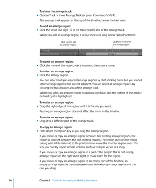 To show the arrange track:
     m Choose Track > Show Arrange Track (or press Command-Shift-A).
       The arrange track appears at the top of the timeline, below the beat ruler.

       To add an arrange region:
     m Click the small plus sign (+) in the track header area of the arrange track.
       When you add an arrange region, it is four measures long and is named “untitled”
                                                                                      .

                          Click here to add                               Click here to rename
                         an arrange region.                               the arrange region.




       To name an arrange region:
     m Click the name of the region, wait a moment, then type a name.

       To select an arrange region:
     m Click the arrange region.
       You can select multiple adjacent arrange regions by Shift-clicking them, but you cannot
       select arrange regions that are not adjacent. You can select all arrange regions by
       clicking the track header area of the arrange track.
       When you select an arrange region, it appears light blue, and the section of the project
       defined by it is highlighted.

       To resize an arrange region:
     m Drag the right edge of the region until it is the size you want.
       Resizing an arrange region does not affect the music in the timeline.

       To move an arrange region:
     m Drag it to a different part of the arrange track.

       To copy an arrange region:
     m Hold down the Option key as you drag the arrange region.
       If you move or copy an arrange region between two existing arrange regions, the
       region is inserted between the two existing regions. The region later in time moves
       (along with all its material) to the point in time where the inserted region ends. This
       lets you quickly repeat similar sections, such as multiple verses of a song.
       If you move or copy an arrange region to a part of the project that is not empty,
       arrange regions to the right move right to make room for the region.
       If you move or copy an arrange region to an empty part of the timeline, an
       empty arrange region is created between the last existing arrange region and the
       one you drag.



86     Chapter 8 Tutorial 6: Arranging and Editing Your Music
 
