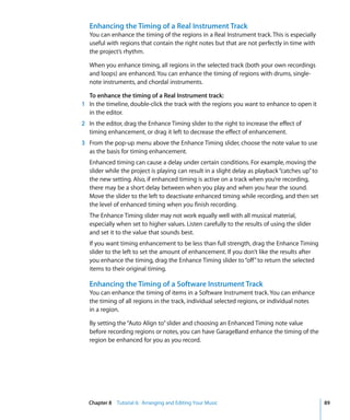 Enhancing the Timing of a Real Instrument Track
   You can enhance the timing of the regions in a Real Instrument track. This is especially
   useful with regions that contain the right notes but that are not perfectly in time with
   the project’s rhythm.

   When you enhance timing, all regions in the selected track (both your own recordings
   and loops) are enhanced. You can enhance the timing of regions with drums, single-
   note instruments, and chordal instruments.

  To enhance the timing of a Real Instrument track:
1 In the timeline, double-click the track with the regions you want to enhance to open it
  in the editor.
2 In the editor, drag the Enhance Timing slider to the right to increase the effect of
  timing enhancement, or drag it left to decrease the effect of enhancement.
3 From the pop-up menu above the Enhance Timing slider, choose the note value to use
  as the basis for timing enhancement.
   Enhanced timing can cause a delay under certain conditions. For example, moving the
   slider while the project is playing can result in a slight delay as playback “catches up” to
   the new setting. Also, if enhanced timing is active on a track when you’re recording,
   there may be a short delay between when you play and when you hear the sound.
   Move the slider to the left to deactivate enhanced timing while recording, and then set
   the level of enhanced timing when you finish recording.
   The Enhance Timing slider may not work equally well with all musical material,
   especially when set to higher values. Listen carefully to the results of using the slider
   and set it to the value that sounds best.
   If you want timing enhancement to be less than full strength, drag the Enhance Timing
   slider to the left to set the amount of enhancement. If you don’t like the results after
   you enhance the timing, drag the Enhance Timing slider to “off” to return the selected
   items to their original timing.

   Enhancing the Timing of a Software Instrument Track
   You can enhance the timing of items in a Software Instrument track. You can enhance
   the timing of all regions in the track, individual selected regions, or individual notes
   in a region.

   By setting the “Auto Align to” slider and choosing an Enhanced Timing note value
   before recording regions or notes, you can have GarageBand enhance the timing of the
   region be enhanced for you as you record.




  Chapter 8 Tutorial 6: Arranging and Editing Your Music                                          89
 