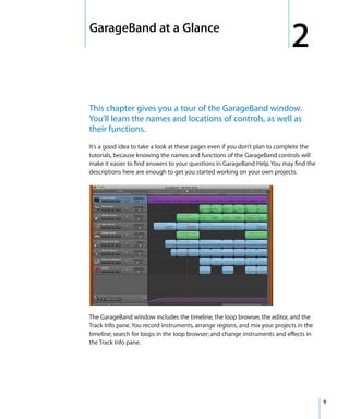 2   GarageBand at a Glance
                                                                                 2
    This chapter gives you a tour of the GarageBand window.
    You’ll learn the names and locations of controls, as well as
    their functions.
    It’s a good idea to take a look at these pages even if you don’t plan to complete the
    tutorials, because knowing the names and functions of the GarageBand controls will
    make it easier to find answers to your questions in GarageBand Help. You may find the
    descriptions here are enough to get you started working on your own projects.




    The GarageBand window includes the timeline, the loop browser, the editor, and the
    Track Info pane. You record instruments, arrange regions, and mix your projects in the
    timeline; search for loops in the loop browser; and change instruments and effects in
    the Track Info pane.




                                                                                             9
 