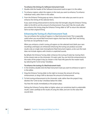 To enhance the timing of a Software Instrument track:
     1 Double-click the header of the Software Instrument track to open it in the editor.
     2 To enhance regions, select the regions in the track you want to enhance. To enhance
       individual notes, select them in the editor.
     3 From the Enhance Timing pop-up menu, choose the note value you want to use to
       enhance the timing of the selected items.
        If you want timing enhancement to be less than full strength, drag the Enhance Timing
        slider to the left to set the amount of enhancement. If you don’t like the results after
        you enhance the timing, drag the Enhance Timing slider to “off” to return the selected
        items to their original timing.

        Enhancing the Tuning of a Real Instrument Track
        You can enhance the tuning of regions in a Real Instrument track. This is especially
        useful when you record Real Instrument regions that have the right “feel” and timing
        but that are not perfectly in tune.

        When you enhance a track's tuning, all regions on the selected track (both your own
        recordings and loops) are enhanced. Enhancing the tuning can produce accurate
        results only on single-note (monophonic) Real Instrument regions, so be sure the track
        does not include regions with chords or unpitched sounds.

        By default, the Enhance Tuning slider enhances the tuning of notes by moving them
        to the closest note on the chromatic (12-note) scale. You can limit the enhancement to
        the notes of the project’s key (as chosen in the Track Info pane for the master track)
        by selecting the “Limit to key” checkbox.

       To enhance the tuning of a Real Instrument track:
     1 In the timeline, double-click the Real Instrument track you want to enhance to open it
       in the editor.
     2 Drag the Enhance Tuning slider to the right to increase the amount of tuning
       enhancement, or drag it left to decrease the amount of enhancement.
     3 To limit tuning enhancement to the chromatic scale, rather than the project’s key,
       deselect the “Limit to key” checkbox below the slider.
        You hear the results immediately as the project plays.

        Setting the Enhance Tuning slider to higher values can sometimes lead to undesirable
        results. Listen carefully to the results of using the slider, and set it to the value that
        sounds best.




90     Chapter 8 Tutorial 6: Arranging and Editing Your Music
 