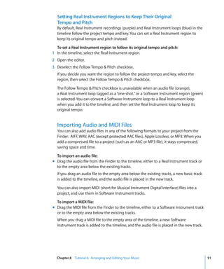 Setting Real Instrument Regions to Keep Their Original
  Tempo and Pitch
  By default, Real Instrument recordings (purple) and Real Instrument loops (blue) in the
  timeline follow the project tempo and key. You can set a Real Instrument region to
  keep its original tempo and pitch instead.

  To set a Real Instrument region to follow its original tempo and pitch:
1 In the timeline, select the Real Instrument region.
2 Open the editor.
3 Deselect the Follow Tempo & Pitch checkbox.
  If you decide you want the region to follow the project tempo and key, select the
  region, then select the Follow Tempo & Pitch checkbox.

  The Follow Tempo & Pitch checkbox is unavailable when an audio file (orange),
  a Real Instrument loop tagged as a “one-shot,” or a Software Instrument region (green)
  is selected. You can convert a Software Instrument loop to a Real Instrument loop
  when you add it to the timeline, and then set the Real Instrument loop to keep its
  original tempo.


  Importing Audio and MIDI Files
  You can also add audio files in any of the following formats to your project from the
  Finder: AIFF, WAV, AAC (except protected AAC files), Apple Lossless, or MP3. When you
  add a compressed file to a project (such as an AAC or MP3 file), it stays compressed,
  saving space and time.

  To import an audio file:
m Drag the audio file from the Finder to the timeline, either to a Real Instrument track or
  to the empty area below the existing tracks.
  If you drag an audio file to the empty area below the existing tracks, a new basic track
  is added to the timeline, and the audio file is placed in the new track.

  You can also import MIDI (short for Musical Instrument Digital Interface) files into a
  project, and use them in Software Instrument tracks.

  To import a MIDI file:
m Drag the MIDI file from the Finder to the timeline, either to a Software Instrument track
  or to the empty area below the existing tracks.
  When you drag a MIDI file to the empty area of the timeline, a new Software
  Instrument track is added to the timeline, and the audio file is placed in the new track.




  Chapter 8 Tutorial 6: Arranging and Editing Your Music                                      91
 