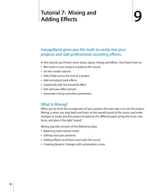 9   Tutorial 7: Mixing and
         Adding Effects                                                                   9
         GarageBand gives you the tools to easily mix your
         projects and add professional-sounding effects.
         In this tutorial, you’ll learn some basics about mixing and effects. You’ll learn how to:
         Â Mix tracks in your project to balance the sound
         Â Set the master volume
         Â Add a fade-out to the end of a project
         Â Add and adjust track effects
         Â Graphically edit the Visual EQ effect
         Â Edit and save effect presets
         Â Automate mixing and other parameters


         What Is Mixing?
         When you’ve built the arrangement of your project, the next step is to mix the project.
         Mixing is when you step back and listen to the overall sound of the music, and make
         changes to tracks and the project to balance the different parts, bring the music into
         focus, and give it the right “sound.”

         Mixing typically consists of the following steps:
         Â Balancing track volume levels
         Â Setting track pan positions
         Â Adding effects to enhance and color the sound
         Â Creating dynamic changes with automation curves




92
 