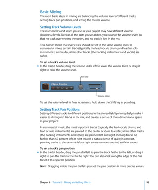 Basic Mixing
  The most basic steps in mixing are balancing the volume level of different tracks,
  setting track pan positions, and setting the master volume.

  Setting Track Volume Levels
  The instruments and loops you use in your project may have different volume
  (loudness) levels. To hear all the parts you’ve added, you balance the volume levels so
  that no track overwhelms the others, and no track is lost in the mix.

  This doesn’t mean that every track should be set to the same volume level. In
  commercial mixes, certain tracks (typically the lead vocals, drums, and lead or solo
  instruments) are louder, while other tracks (the backing instruments and vocals) are
  softer.

  To set a track’s volume level:
m In the track’s header, drag the volume slider left to lower the volume level, or drag it
  right to raise the volume level.

                                        Pan dial




                                                      Volume slider

  To set the volume level in finer increments, hold down the Shift key as you drag.

  Setting Track Pan Positions
  Setting different tracks to different positions in the stereo field (panning) helps make it
  easier to distinguish tracks in the mix, and creates a sense of three-dimensional space
  in your project.

  In commercial music, the most important tracks (typically the lead vocals, drums, and
  lead or solo instruments) are panned to the center or close to center, while other tracks
  (the backing instruments and vocals) are panned left and right. Panning tracks no
  farther than 50 percent left or right creates a natural sense of space; in contrast,
  panning tracks to the extreme left or right creates a more unusual, artificial sound.

  To set a track’s pan position:
m In the track’s header, drag the pan dial left to pan the track farther to the left, or drag it
  right to pan the track farther to the right. You can also click along the edge of the dial
  to set it to a specific position.

  Note: Dragging inside the pan dial lets you set the pan position in more precise values.




  Chapter 9 Tutorial 7: Mixing and Adding Effects                                                  93
 