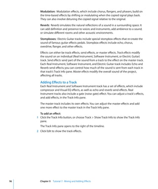 Modulation: Modulation effects, which include chorus, flangers, and phasers, build on
        the time-based effects by shifting or modulating when the copied signal plays back.
        They can also involve detuning the copied signal relative to the original.

        Reverb: Reverb simulates the natural reflections of a sound in a surrounding space. It
        can add definition and presence to voices and instruments, add ambience to a sound,
        or simulate different rooms and other acoustic environments.

        Stompboxes: Electric Guitar tracks include special stompbox effects that re-create the
        sound of famous guitar effects pedals. Stompbox effects include echo, chorus,
        overdrive, flanger, and other effects.

        Effects can either be track effects, send effects, or master effects. Track effects modify
        the sound on an individual (Real Instrument, Software Instrument, or Electric Guitar)
        track. Send effects send part of the sound from a track to the effect on the master track.
        Each Real Instrument, Software Instrument, and Electric Guitar track includes Echo and
        Reverb send effects; you can control how much of the sound is sent from each track in
        that track’s Track Info pane. Master effects modify the overall sound of the project,
        affecting all tracks.

        Adding Effects to a Track
        Each Real Instrument and Software Instrument track has a set of effects, which include
        compressor and Visual EQ effects, as well as echo and reverb send effects. Real
        Instrument tracks also include a gate (noise gate) effect. You can adjust a track's effects,
        and add effects, in the Track Info pane.

        The master track includes its own effects. You can adjust the master effects and add
        one more effect to the master track in the Track Info pane.

       To add an effect:
     1 Click the Track Info button, or choose Track > Show Track Info to show the Track Info
       pane.
        The Track Info pane opens to the right of the timeline.
     2 Click Edit to show the track effects.




96     Chapter 9 Tutorial 7: Mixing and Adding Effects
 