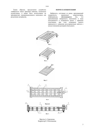29385
3
Таким образом, предлагаемое устройство
«вибросито» имеет признаки новизны, технически
осуществимо, и может быть использовано на
предприятиях агропромышленного комплекса для
разделения материалов.
ФОРМУЛА ИЗОБРЕТЕНИЯ
Вибросито, состоящее из рамы, просеивающей
поверхности, пружинных амортизаторов,
вибропривода, отличающееся тем, что
просеивающая поверхность выполнена в виде
неподвижного и подвижного решет с прямыми
пластинами, при этом подвижное решето
приводится в движение регулировочным винтом с
целью изменения размеров ячеек решет.
Верстка А. Сарсекеева
Корректор К. Нгметжанова
 