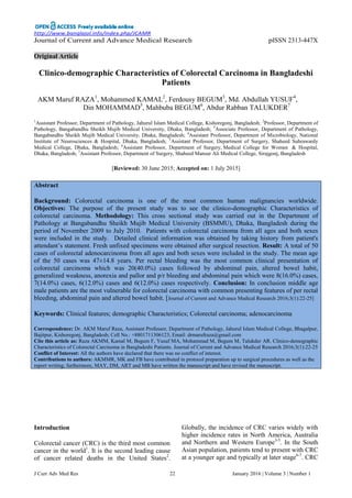 http://www.banglajol.info/index.php/JCAMR
J Curr Adv Med Res 22 January 2016 | Volume 3 | Number 1
Journal of Current and Advance Medical Research pISSN 2313-447X
Original Article
Clinico-demographic Characteristics of Colorectal Carcinoma in Bangladeshi
Patients
AKM Maruf RAZA1
, Mohammed KAMAL2
, Ferdousy BEGUM3
, Md. Abdullah YUSUF4
,
Din MOHAMMAD5
, Mahbuba BEGUM6
, Abdur Rabban TALUKDER7
1
Assistant Professor, Department of Pathology, Jahurul Islam Medical College, Kishoregonj, Bangladesh; 2
Professor, Department of
Pathology, Bangabandhu Sheikh Mujib Medical University, Dhaka, Bangladesh; 3
Associate Professor, Department of Pathology,
Bangabandhu Sheikh Mujib Medical University, Dhaka, Bangladesh; 4
Assistant Professor, Department of Microbiology, National
Institute of Neurosciences & Hospital, Dhaka, Bangladesh; 5
Assistant Professor, Department of Surgery, Shaheed Suhrawardy
Medical College, Dhaka, Bangladesh; 6
Assistant Professor, Department of Surgery, Medical College for Women & Hospital,
Dhaka, Bangladesh; 7
Assistant Professor, Department of Surgery, Shaheed Mansur Ali Medical College, Sirajgonj, Bangladesh
[Reviewed: 30 June 2015; Accepted on: 1 July 2015]
Abstract
Background: Colorectal carcinoma is one of the most common human malignancies worldwide.
Objectives: The purpose of the present study was to see the clinico-demographic Characteristics of
colorectal carcinoma. Methodology: This cross sectional study was carried out in the Department of
Pathology at Bangabandhu Sheikh Mujib Medical University (BSMMU), Dhaka, Bangladesh during the
period of November 2009 to July 2010. Patients with colorectal carcinoma from all ages and both sexes
were included in the study. Detailed clinical information was obtained by taking history from patient's
attendant’s statement. Fresh unfixed specimens were obtained after surgical resection. Result: A total of 50
cases of colorectal adenocarcinoma from all ages and both sexes were included in the study. The mean age
of the 50 cases was 47±14.8 years. Per rectal bleeding was the most common clinical presentation of
colorectal carcinoma which was 20(40.0%) cases followed by abdominal pain, altered bowel habit,
generalized weakness, anorexia and pallor and p/r bleeding and abdominal pain which were 8(16.0%) cases,
7(14.0%) cases, 6(12.0%) cases and 6(12.0%) cases respectively. Conclusion: In conclusion middle age
male patients are the most vulnerable for colorectal carcinoma with common presenting features of per rectal
bleeding, abdominal pain and altered bowel habit. [Journal of Current and Advance Medical Research 2016;3(1):22-25]
Keywords: Clinical features; demographic Characteristics; Colorectal carcinoma; adenocarcinoma
Correspondence: Dr. AKM Maruf Raza, Assistant Professor, Department of Pathology, Jahurul Islam Medical College, Bhagalpur,
Bajitpur, Kishoregonj, Bangladesh; Cell No.: +8801711306123; Email: drmarufraza@gmail.com
Cite this article as: Raza AKMM, Kamal M, Begum F, Yusuf MA, Mohammad M, Begum M, Talukder AR. Clinico-demographic
Characteristics of Colorectal Carcinoma in Bangladeshi Patients. Journal of Current and Advance Medical Research 2016;3(1):22-25
Conflict of Interest: All the authors have declared that there was no conflict of interest.
Contributions to authors: AKMMR, MK and FB have contributed in protocol preparation up to surgical procedures as well as the
report writing; furthermore, MAY, DM, ART and MB have written the manuscript and have revised the manuscript.
Introduction
Colorectal cancer (CRC) is the third most common
cancer in the world1
. It is the second leading cause
of cancer related deaths in the United States2
.
Globally, the incidence of CRC varies widely with
higher incidence rates in North America, Australia
and Northern and Western Europe3-5
. In the South
Asian population, patients tend to present with CRC
at a younger age and typically at later stage6-7
. CRC
 