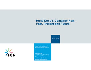 Hong Kong’s Container Port –
Past, Present and Future
22 Nov 2016
Supply Chain & Logistics
Professionals (SCLP) Mixer
Wai-duen Lee
Lead Managing Consultant,
ICF
waiduen.lee@icf.com
waiduen.lee@gmail.com
 