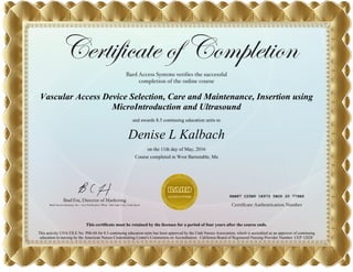 Vascular Access Device Selection, Care and Maintenance, Insertion using
MicroIntroduction and Ultrasound
and awards 8.5 continuing education units to
Denise L Kalbach
on the 11th day of May, 2016
Course completed in West Barnstable, Ma
This certificate must be retained by the licensee for a period of four years after the course ends.
This activity UNA FILE No. P06-04 for 8.5 continuing education units has been approved by the Utah Nurses Association, which is accredited as an approver of continuing
education in nursing by the American Nurses Credentialing Center's Commision on Accreditation. California Board of Registered Nursing Provider Number: CEP 12028
8AB87 C25B0 1E972 5BCD 20 776E6
 