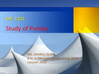 ME 1102
Study of Pumps
MD. ZAHIRUL ISLAM
B.Sc. In Mechanical Engineering ,BUET.
Lecturer ,AUST
 