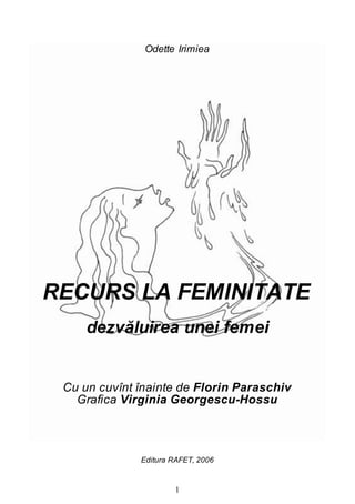 1
Odette Irimiea
RECURS LA FEMINITATE
dezvăluirea unei femei
Cu un cuvînt înainte de Florin Paraschiv
Grafica Virginia Georgescu-Hossu
Editura RAFET, 2006
 