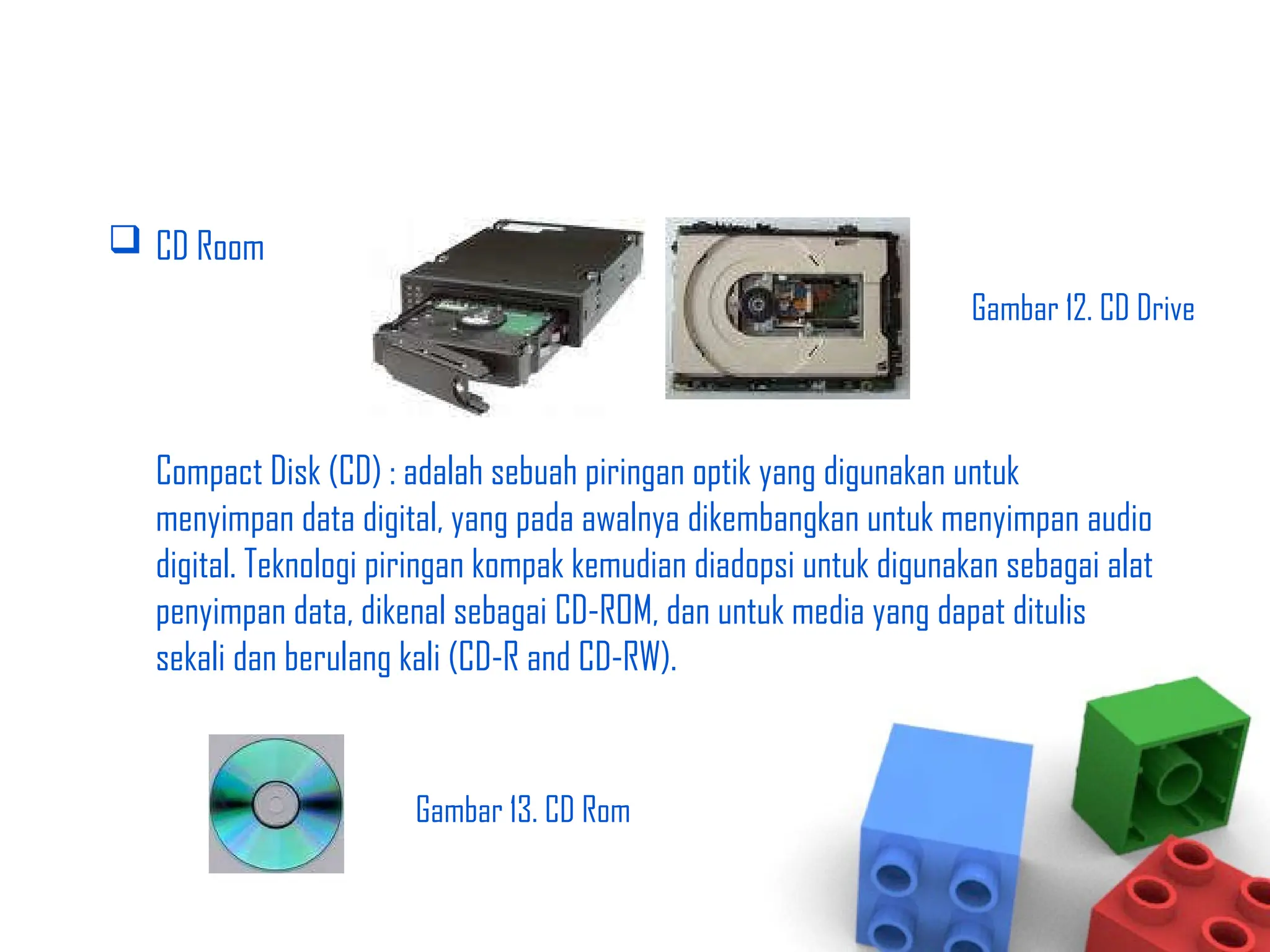  CD Room
Compact Disk (CD) : adalah sebuah piringan optik yang digunakan untuk
menyimpan data digital, yang pada awalnya dikembangkan untuk menyimpan audio
digital. Teknologi piringan kompak kemudian diadopsi untuk digunakan sebagai alat
penyimpan data, dikenal sebagai CD-ROM, dan untuk media yang dapat ditulis
sekali dan berulang kali (CD-R and CD-RW).
Gambar 12. CD Drive
Gambar 13. CD Rom
 