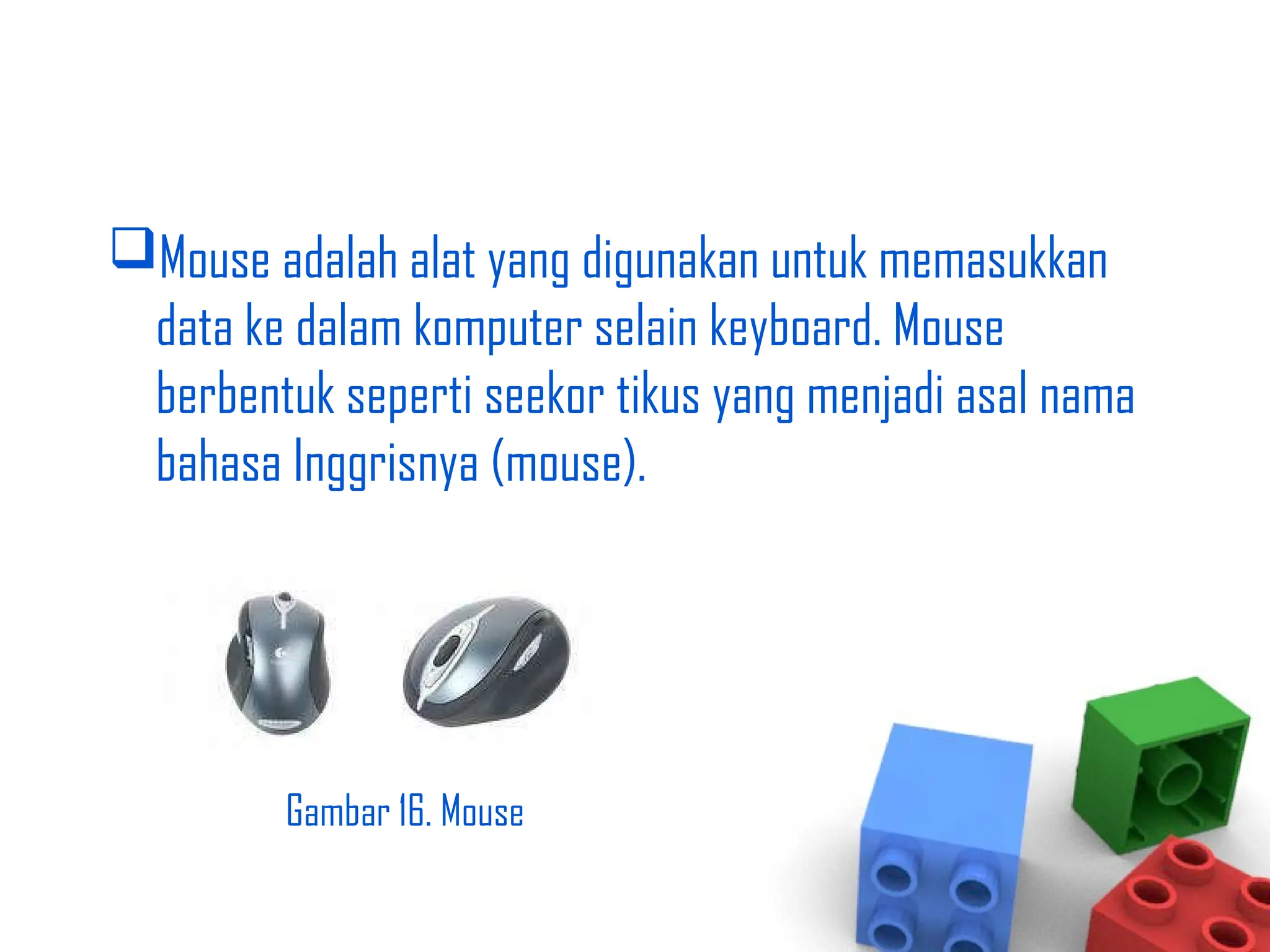 Mouse adalah alat yang digunakan untuk memasukkan
data ke dalam komputer selain keyboard. Mouse
berbentuk seperti seekor tikus yang menjadi asal nama
bahasa Inggrisnya (mouse).
Gambar 16. Mouse
 