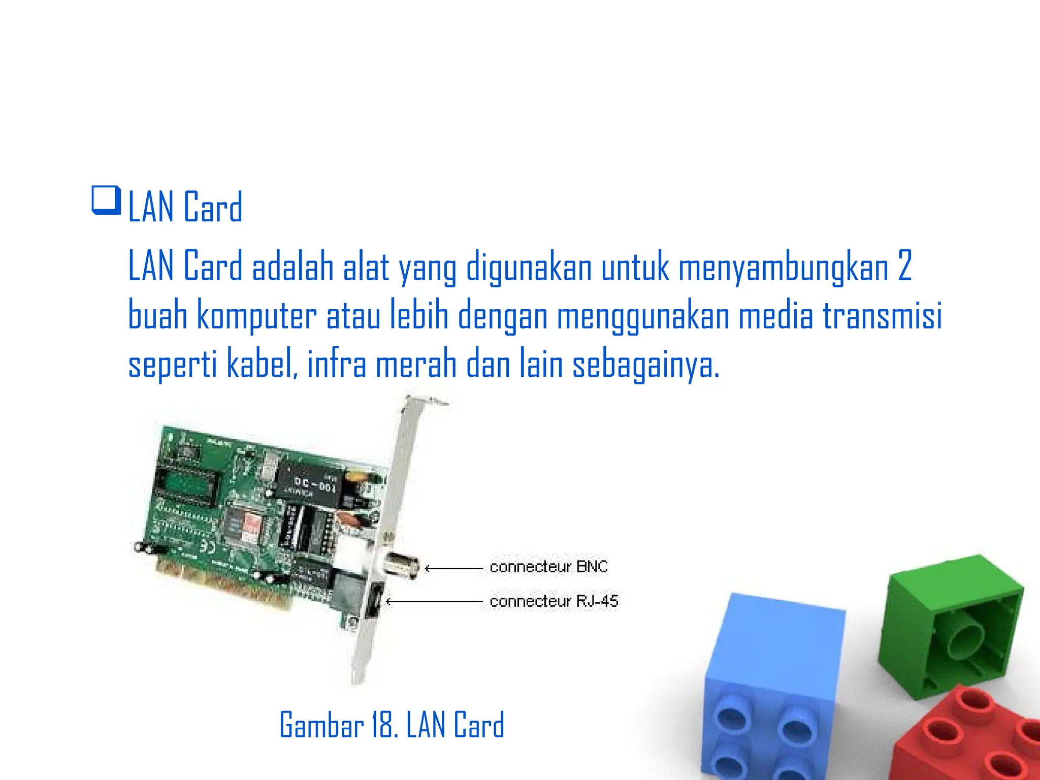 LAN Card
LAN Card adalah alat yang digunakan untuk menyambungkan 2
buah komputer atau lebih dengan menggunakan media transmisi
seperti kabel, infra merah dan lain sebagainya.
Gambar 18. LAN Card
 