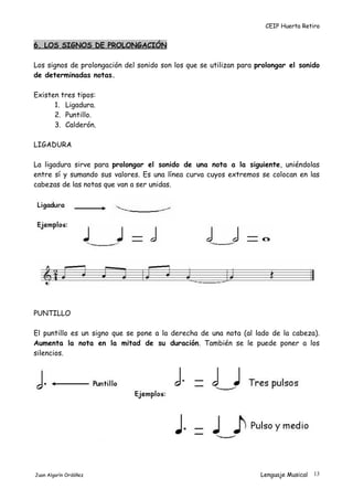 CEIP Huerta Retiro
6. LOS SIGNOS DE PROLONGACIÓN
Los signos de prolongación del sonido son los que se utilizan para prolongar el sonido
de determinadas notas.
Existen tres tipos:
1. Ligadura.
2. Puntillo.
3. Calderón.
LIGADURA
La ligadura sirve para prolongar el sonido de una nota a la siguiente, uniéndolas
entre sí y sumando sus valores. Es una línea curva cuyos extremos se colocan en las
cabezas de las notas que van a ser unidas.
PUNTILLO
El puntillo es un signo que se pone a la derecha de una nota (al lado de la cabeza).
Aumenta la nota en la mitad de su duración. También se le puede poner a los
silencios.
Juan Algarín Ordóñez Lenguaje Musical 13
 