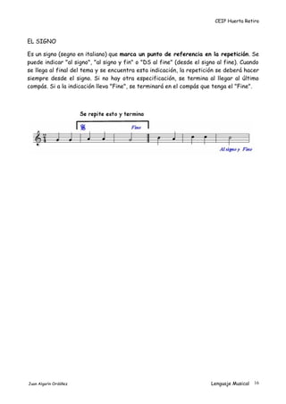 CEIP Huerta Retiro
EL SIGNO
Es un signo (segno en italiano) que marca un punto de referencia en la repetición. Se
puede indicar "al signo", "al signo y fin" o "DS al fine" (desde el signo al fine). Cuando
se llega al final del tema y se encuentra esta indicación, la repetición se deberá hacer
siempre desde el signo. Si no hay otra especificación, se termina al llegar al último
compás. Si a la indicación lleva "Fine", se terminará en el compás que tenga el "Fine".
Juan Algarín Ordóñez Lenguaje Musical 16
 