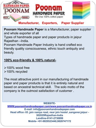 Poonam Handmade Paper is a Manufacturer, paper supplier
and whole exporter of all
Types of handmade paper and paper products in jaipur
Rajasthan –India.
Poonam Handmade Paper Industry is hand crafted eco
friendly quality consciousness, ethnic touch antiquity and
beauty.
100% eco-friendly & 100% natural-
100% wood free
100% recycled
The most attractive point in our manufacturing of handmade
paper and paper products is that it is entirely natural and
based on ancestral technical skill. The solo motto of the
company is the outmost satisfaction of customer .
WEBSITE-
WWW.poonamhandmadepaper.com/www.poonamhandmadepaper.co.in
E-mail :info@poonamhandmadepaper.com
Head office:-53 ,jain nasiya road, near jain hostel ,sanganer,jaipur -
302029Rajasthan-India
Landline-0141-2730899
Mobile- +91-9829523440,9828747172
Manufacturer, Exporters, Paper Supplier
 