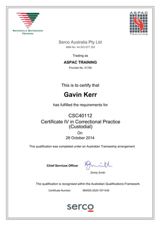 Serco Australia Pty Ltd
ABN No: 44 003 677 352
Provider No. 51790
This is to certify that
Gavin Kerr
has fulfilled the requirements for
On
28 October 2014
The qualification is recognised within the Australian Qualifications Framework
Chief Services Officer
CSC40112
Certificate Number: 984500-3529-1671439
Certificate IV in Correctional Practice
(Custodial)
ASPAC TRAINING
Dimity Smith
Trading as
This qualification was completed under an Australian Traineeship arrangement
 