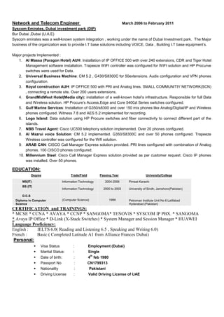 Network and Telecom Engineer March 2006 to February 2011
Syscom Emirates, Dubai investment park (DIP)
Bur Dubai ,Dubai (U.A.E)
Syscom emirates was a well-known system integration , working under the name of Dubai Investment park. The Major
business of the organization was to provide I.T base solutions including VOICE, Data , Building I.T base equipment’s.
Major projects Implemented :
1. Al Massa (Paragon Hotel) AUH: Installation of IP OFFICE 500 with over 240 extensions, CDR and Tiger Hotel
Management software installation. Trapeeze WIFI controller was configured for WIFI solution and HP Procurve
switches were used for Data.
2. Universal Business Machine: CM 5.2 , G430/S8300C for 50extensions. Audix configuration and VPN phones
configuration.
3. Royal construction AUH: IP OFFICE 500 with PRI and Analog lines. SMALL COMMUNITIY NETWORK(SCN)
, connecting a remote site. Over 200 users extensions.
4. GrandMidWest Hotel(Media city): installation of a well-known hotel’s infrastructure. Responsible for full Data
and Wireless solution. HP Procure’s Access,Edge and Core 5400zl Series switches configured.
5. Gulf Marine Services: Installation of G350/s8300 and over 150 mix phones like Analog/Digital/IP and Wireless
phones configured. Witness 7.8 and AES 5.2 implemented for recording.
6. Logo Island: Data solution using HP Procure switches and fiber connectivity to connect different part of the
islands.
7. NBB Travel Agent: Cisco UC500 telephony solution implemented. Over 20 phones configured.
8. Al Mazrui voice Solution: CM 5.2 implemented. G350/S8300C and over 50 phones configured. Trapeeze
Wireless controller was configured for the Wifi solution.
9. ARAB CAN: CISCO Call Manager Express solution provided. PRI lines configured with combination of Analog
phones. 100 CISCO phones configured.
10. Millennium Steel: Cisco Call Manager Express solution provided as per customer request. Cisco IP phones
was installed. Over 50 phones.
EDUCATION:
Degree Trade/Field Passing Year University/College
MS(IT) Information Technology 2004-2006 Pimsat Karachi
BS (IT)
Information Technology 2000 to 2003 University of Sindh, Jamshoro(Pakistan)
D.C.S
Diploma in Computer
Science
(Computer Science) 1999 Petroman Institute Unit No 6 Latifabad
Hyderabad.(Pakistan)
CERTIFICATION and TRAININGS:
* MCSE * CCNA * AVAYA * CCNP * SANGOMA* TENOVIS * SYSCOM IP PBX. * SANGOMA
* Avaya IP Office * D-Link (X-Stack Switches) * System Manager and Session Manager * HUAWEI
Language Proficiency:
English : IELTS 6.0( Reading and Listening 6.5 , Speaking and Writing 6.0)
French : Basic ( Completed Latitude A1 from Alliance Frances Dubai)
Personal:
 Visa Status : Employment (Dubai)
 Marital Status: : Single
 Date of birth: : 4
th
feb 1980
 Passport No : CN1799313
 Nationality : Pakistani
 Driving License : Valid Driving License of UAE
 