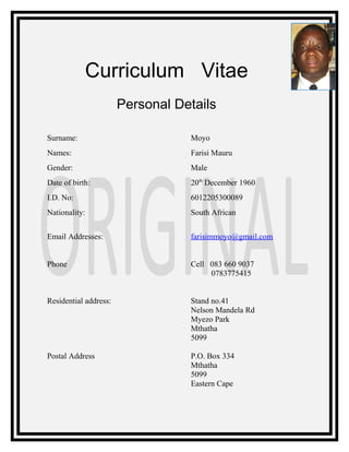 Curriculum Vitae
Personal Details
Surname: Moyo
Names: Farisi Mauru
Gender: Male
Date of birth: 20th
December 1960
I.D. No: 6012205300089
Nationality: South African
Email Addresses: farisimmoyo@gmail.com
Phone Cell 083 660 9037
0783775415
Residential address: Stand no.41
Nelson Mandela Rd
Myezo Park
Mthatha
5099
Postal Address P.O. Box 334
Mthatha
5099
Eastern Cape
 