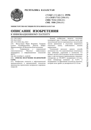 РЕСПУБЛИКА КАЗАХСТАН
(19) KZ (13) A4 (11) 29396
(51) C01B 17/12 (2006.01)
C08G 75/14 (2006.01)
C08L 9/00 (2006.01)
МИНИСТЕРСТВО ЮСТИЦИИ РЕСПУБЛИКИ КАЗАХСТАН
ОПИСАНИЕ ИЗОБРЕТЕНИЯ
К ИННОВАЦИОННОМУ ПАТЕНТУ
(21) 2013/1842.1
(22) 06.12.2013
(45) 25.12.2014, бюл. №12
(72) Фасхутдинов Марат Флурович; Темирова
Салиля Кудайбергеновна; Бекетов Кайрат
Мирзасалимович; Ю Валентина Константиновна
(73) Товарищество с ограниченной
ответственностью "Институт нефтегазового
инжиниринга и информационных технологий
КБТУ"
(56) RU 2136706 С1, 10.09.99
(54) СПОСОБ ПОЛУЧЕНИЯ ПОЛИМЕРНОЙ
СЕРЫ
(57) Изобретение относится к нефтехимической
промышленности и промышленной технологии
производства строительных материалов и дорожных
покрытий.
Задачей изобретения является получение
полимерной серы с большим удельным весом при
экологической чистоте производства и экологически
чистом применении и отсутствии неприятного
токсичного запаха, свойственного низшим
меркаптанам.
Технический результат данного способа
достигается тем, что в расплавленную техническую
серу добавляют этаноламин в количестве 1-5
весовых частей к 98-95 весовым частям технической
серы, и, при постоянном перемешивании, повышают
температуру до 150-200°С, выдерживают 2-4 часа,
затем температуру понижают до 5-25°С и
выдерживают до образования получается монолита,
который затем дробят до дисперсности 0,5-1,0 мм.
(19)KZ(13)A4(11)29396
 